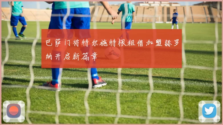 巴萨门将特尔施特根租借加盟赫罗纳开启新篇章