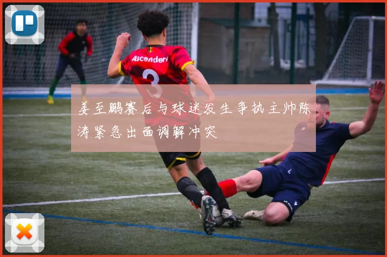 姜至鹏赛后与球迷发生争执主帅陈涛紧急出面调解冲突