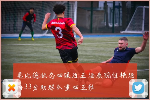 恩比德状态回暖近五场表现惊艳场均33分助球队重回正轨