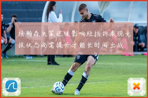 杨瀚森决策迟缓影响短挡拆表现竞技状态尚需提升才能长时间出战