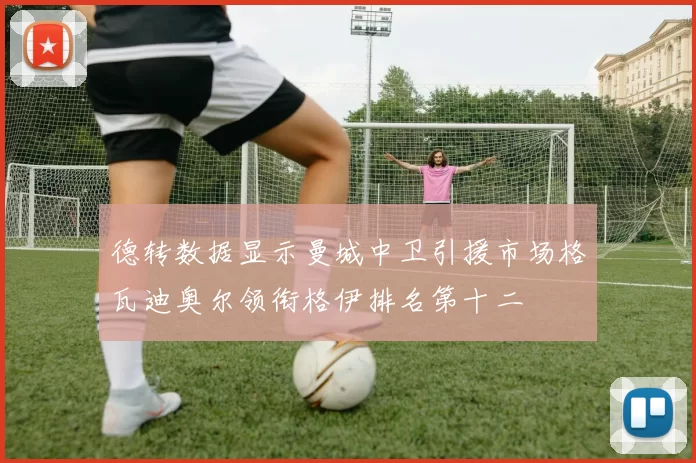 德转数据显示曼城中卫引援市场格瓦迪奥尔领衔格伊排名第十二