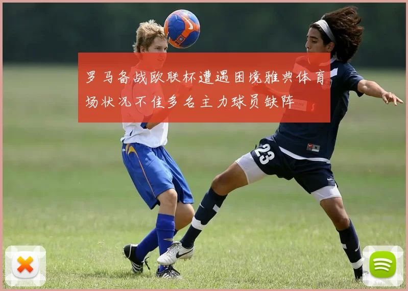 罗马备战欧联杯遭遇困境雅典体育场状况不佳多名主力球员缺阵