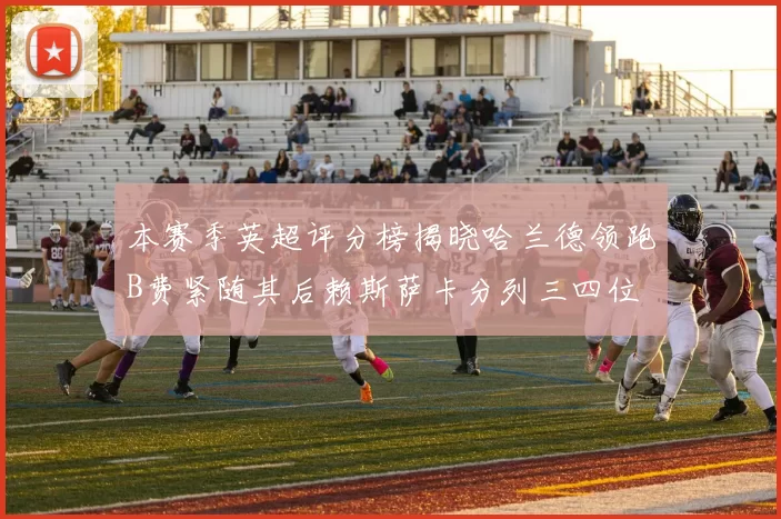 本赛季英超评分榜揭晓哈兰德领跑B费紧随其后赖斯萨卡分列三四位